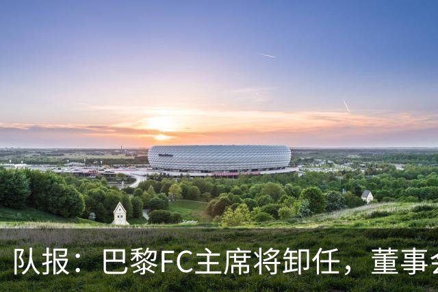 队报：巴黎FC主席将卸任，董事会将于11月9日正式确认